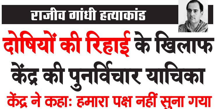 राजीव गांधी हत्याकांड दोषियों की रिहाई के खिलाफ केंद्र की पुनर्विचार याचिका