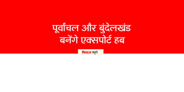 पूर्वांचल और बुंदेलखंड बनेंगे एक्सपोर्ट हब