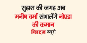 सुहास की जगह अब मनीष वर्मा संभालेंगे नोएडा की कमान