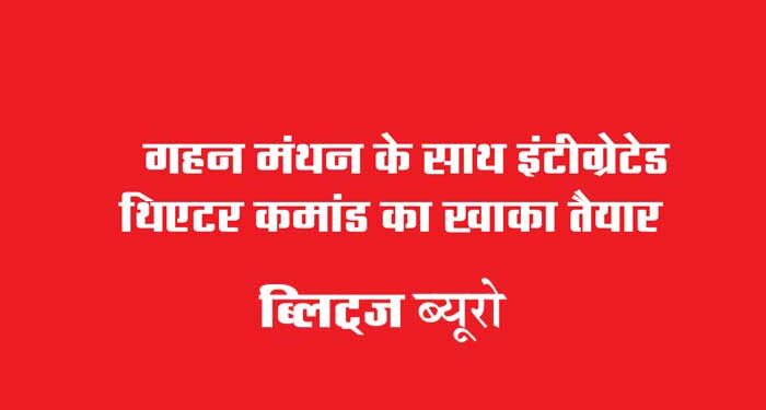 गहन मंथन के साथ इंटीग्रेटेड थिएटर कमांड का खाका तैयार