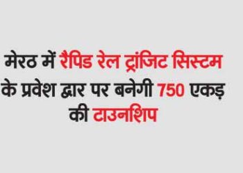 मेरठ में रैपिड रेल ट्रांजिट सिस्टम के प्रवेश द्वार पर बनेगी 750 एकड़ की टाउनशिप